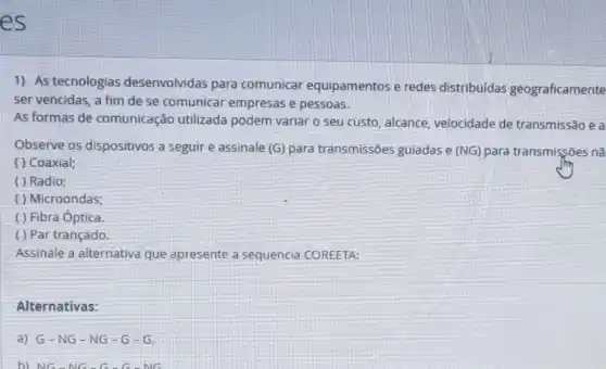 es
1) As tecnologias desenvolvidas para comunicar equipamentos e redes distribuídas geograficamente
ser vencidas, a fim de se comunicar empresas e pessoas.
As formas de comunicação utilizada podem variar o seu custo, alcance velocidade de transmissão e a
Observe os dispositivos a seguir e assinale (G) para transmissões guiadas e (NG) para transmissōes nā
( ) Coaxial;
( ) Radio;
( ) Microondas;
( ) Fibra Óptica.
( ) Par trançado.
Assinale a alternativa que apresente a sequencia COREETA:
Alternativas:
a) G-NG -NG-G -G
b) NG-NG-G-G-NG