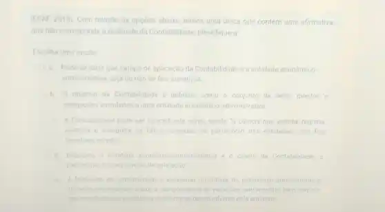 (ESAF, 2010). Com relação as opçoes abaixo, temos uma única que contém uma afirmativa,
que nào corresponde a realidade da Contabilidade Identifique-a
Escolha uma opção
a Pode-se dizer que campo de aplicação da Contabilidade é a entidade económico
administrativa, seja oundo de fins lucrativos
b O objetivo da Contabilidade e definido como o conjunto de bens, direitos e
obrigaçges vinculados a uma entidade economico -administrativa
A Contabilidade pode ser conceituada como sendo "a ciéncia que estuda, registra.
controla e interpreta os fatos ocorridos no património das entidades com fins
lucrativos oundo
Enquanto a entidade economico-administrativa e o objeto da Contabilidade. o
patrimonio éo seu campo de aplicaçǎo
A finalidade da Contabilidade e assegurar controle do patrimonio administrado e
fornecer informaçoes sobre composição e as variaçoes patrimoniais, bem como o
seuresultado das atividades economicas desenvolvidas pela entidade