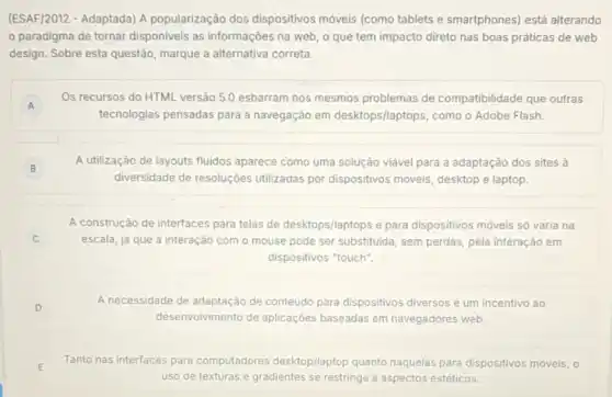 (ESAF/2012 - Adaptada) A popularização dos dispositivos móveis (como tablets e smartphones) está alterando
paradigma de tornar disponiveis as informações na web, o que tem impacto direto nas boas práticas de web
design. Sobre esta questão marque a alternativa correta.
A
Os recursos do HTML versão 5.0 esbarram nos mesmos problemas de compatibilidade que outras
A
tecnologias pensadas para a navegação em desktops/laptops, como o Adobe Flash.
B
A utilização de layouts fluidos aparece como uma solução viável para a adaptação dos sites à
diversidade de resoluçôes utilizadas por dispositivos moveis, desktop e laptop.
A construção de interfaces para telas de desktops/laptops e para dispositivos móveis só varia na
escala, já que a interação com o mouse pode ser substituida, sem perdas, pela interação em
dispositivos "touch".
D
A necessidade de adaptação de conteúdo para dispositivos diversos é um incentivo ao
desenvolvimento de aplicaçōes baseadas em navegadores web.
E
Tanto nas interfaces para con computadores res desktop/laptop quanto naquelas para dispositivos móveis, 0
uso de texturas e gradientes se restringe a aspectos estéticos.