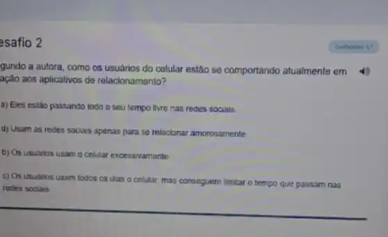 esafio 2
gundo a autora, como os usuários do celular estão se comportando atualmente em
ação aos aplicativos de relacionamento?
a) Eles estão passando todo o seu tempo livre nas redes socials.
d) Usam as redes sociais apenas para se relacionar amorosamente.
b) Os usuários usam o celular excessivamente
c) Os usuarios usam todos os dias o celular, mas conseguem limitar o tempo que passam nas
redes sociais