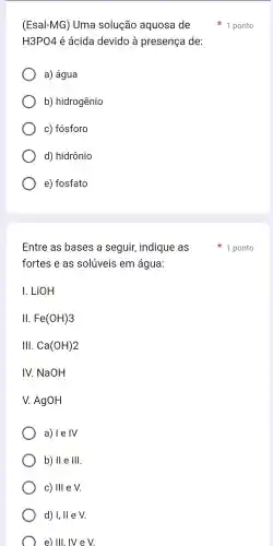 (Esal-MG)Uma solução aquosa de
H3PO4 é ácida devido à presença de:
a) água
b)hidrogênio
C)fósforo
d)hidrônio
e)fosfato
Entre as bases a seguir , indique as
fortes e as solúveis em água:
LiOH
II. Fe(OH)3
111 . Ca(OH)2
IV. NaOH
V AgOH
a) I e IV
b) II e 111
c) 111 e V
d) 1,11 e V
e) III, IV e V
1 ponto
1 ponto