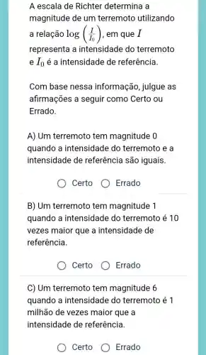 A escala de Richter determina a
magnitude de um terremoto utilizando
a relação log((I)/(I_(0))) , em que I
representa a intensidade do terremoto
e I_(0) é a intensidade de referência.
Com base nessa informação , julgue as
afirmações a seguir como Certo ou
Errado.
A) Um terremoto tem magnitude 0
quando a intensidade do terremoto e a
intensidade de referência são iguais
Certo
Errado
B) Um terremoto tem magnitude 1
quando a intensidade do terremoto é 10
vezes maior que a intensidade de
referência.
Certo
Errado
C) Um terremoto tem magnitude 6
quando a intensidade do terremoto é 1
milhão de vezes maior que a
intensidade de referência.