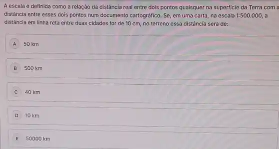 A escala é definida como a relação da distância real entre dois pontos quaisquer na superficie da Terra com a
distância entre esses dois pontos num documento cartográfico. Se, em uma carta, na escala 1:500.000 a
distância em linha reta entre duas cidades for de 10 cm, no terreno essa distância será de:
A 50 km
500 km
C 40 km
D 10 km
E 50000 km