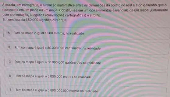 A escala, em cartografia é a relação matemática entre as dimensões do objeto no real e a do desenho que o
representa em um plano ou um mapa. Constitul:se em um dos elementos essenciais de um mapa, juntamente
com a orientação, a legenda (convenções cartográficas) e a fonte.
Em uma escala 1:50.000 significa dizer que:
A 1cm no mapa é igual a 500 metros na realidade
B 1cm no mapa é Igual a 50.000.000 centimetro, na realidade
1cm no mapa é igual a 50.000 .000 quilômetros na realidade
D 1cm no mapa é igual a 5.000.000 metros na realidade
E
1cm no mapa é igual a 5.000 .000 .000 metros na realidade