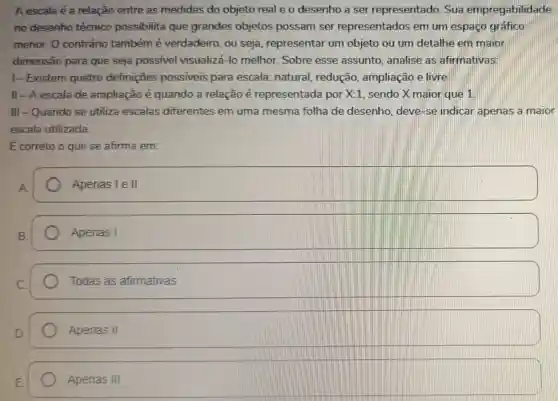 A escala é a relação entre as medidas do objeto real e o desenho a ser representado Sua empregabilidade
no desenho técnico possibilita que grandes objetos possam ser representados em um espaço gráfico
menor. O contrário também é verdadeiro, ou seja , representar um objeto ou um detalhe em maior
dimensão para que seja possível visualizá-lo melhor.Sobre esse assunto analise as afirmativas:
1-Existem quatro definições possiveis para escala: natural redução, ampliação elivre
II - A escala de ampliação é quando a relação é representada por X:1 sendo X maior que 1
III-Quando se utiliza escalas diferentes em uma mesma folha de desenho, deve-se indicar apenas a maior
escala utilizada.
Ecorreto o que se afirma em:
Apenas Ie II
Apenas I
square 
Apenas II
Apenas III