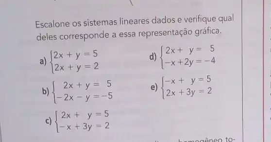 Escalone os sistemas lineares dados e verifique qual
deles corresponde a essa representação gráfica.
a)  ) 2x+y=5 2x+y=2 
d)  ) 2x+y=5 -x+2y=-4 
b)  ) 2x+y=5 -2x-y=-5 
e)  ) -x+y=5 2x+3y=2 
c)  ) 2x+y=5 -x+3y=2