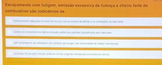 Escapamento com fuligem, emissão excessiva de fumaça e cheiro forte de
combustivel são indicativos de
funcionamento adequado do motor de acordo com as normas de trânsito e as orientaçbes do fabricante
quelma do combustivel no interior do motor dentro dos padrôes especificados pelo fabricante
bom desempenho do catalisador dos sistemas de escape sem necessidade de realizar manutenção
produção de poluição veicular acima do normal, exigindo manutenção preventiva do velculo