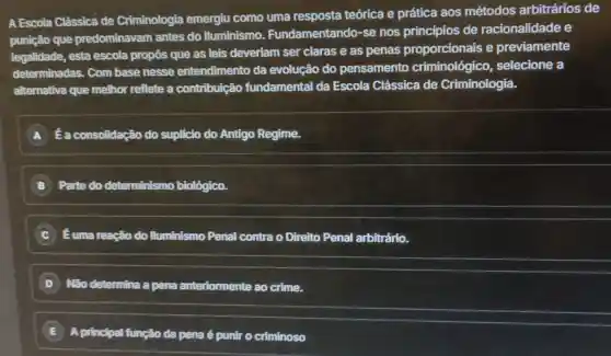 A Escola Clássica de Criminologia emergiu como uma resposta teórica e prática aos métodos arbitrários de
punição que predominavam antes do Iluminismo Fundamentando se nos princípios de racionalidade e
legalidade, esta escola propôs que as leis deveriam ser claras e as penas proporcionais e previamente
determinadas. Com base nesse entendimento da evolução do pensamento criminológico , selecione a
alternativa que melhor reflete a contribuição fundamental da Escola Clássica de Criminologia.
A É a consolidação do suplicio do Antigo Regime.
B Parte do determinismo biológico.
Éuma reação do Iluminismo Penal contra o Direito Penal arbitrário.
D Não determina a pena anteriormente ao crime.
E A principal função da pena é punir o criminoso