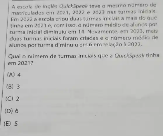 A escola de ingles QuickSpeak teve o mesmo número de
matriculados em 2021, 2022 e 2023 nas turmas iniciais.
Em2022 a escola criou duas turmas iniciais a mais do que
tinha em 2021 e, com isso , o número médio de alunos por
turma inicial diminuiu em 14. Novamente, em 2023, mais
duas turmas iniciais foram criadas e o número médio de
alunos por turma diminuiu em 6 em relação a 2022.
Qual o número de turmas iniciais que a QuickSpeak tinha
em 2021?
(A) 4
B 3
C 2
(D) 6
(E) 5