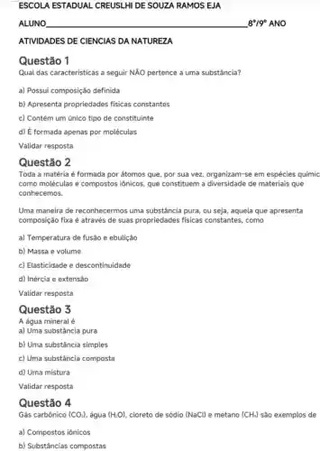 ESCOLA ESTADUAL CREUSLHI DE SOUZA RAMOS EJA
ALUNO __ 8^circ /9^circ  ANO
ATIVIDADES DE CIENCIAS DA NATUREZA
Questão 1
Qual das características a seguir NÃO pertence a uma substância?
a) Possui composição definida
b) Apresenta propriedades físicas constantes
c) Contém um único tipo de constituinte
d) É formada apenas por moléculas
Validar resposta
Questão 2
Toda a matéria é formada por átomos que, por sua vez organizam-se em espécies químic
como moléculas e compostos iônicos que constituem a diversidade de materiais que
conhecemos.
Uma maneira de reconhecermos uma substância pura, ou seja, aquela que apresenta
composição fixa é através de suas propriedades físicas constantes, como
a) Temperatura de fusão e ebulição
b) Massa e volume
c) Elasticidade e descontinuidade
d) Inércia e extensão
Validar resposta
Questão 3
A água mineral é
a) Uma substância pura
b) Uma substância simples
c) Uma substância composta
d) Uma mistura
Validar resposta
Questão 4
Gás carbônico (CO_(2)) , água (H_(2)O) cloreto de sódio (NaCl) e metano (CH_(4)) são exemplos de
a) Compostos iônicos
b) Substâncias compostas