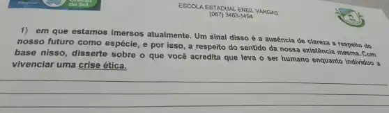 ESCOLA ESTADUAL ENEIL VARGAS
(067)3483-1494
em que estamos imersos atualmente . Um sinal disso é a ausência de clareza a respeito do
nosso futuro como espécie , por isso, a respeito do sentido da nossa existência mesma . Com
base nisso , disserte sobre o que você acredita que leva o ser humano enquanto individuo a
vivenciar uma crise ética.
__