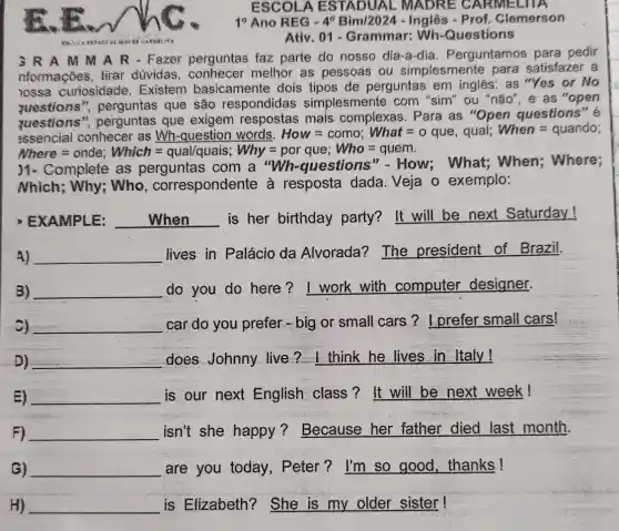 ESCOLA ESTADUAL . MADRE C ARMELITA
10 Ano REG - 4^0 Bim/2024 - Inglês - Prof. Clemerson
Ativ .01 - Grammar: Wh-Questions
3RAM M A R - Fazer perguntas faz parte do nosso dia-a-dia . Perguntamos para pedir
nformações, tirar dúvidas, conhecer melhor as pessoas ou simplesmente para satisfazer a
lossa curiosidade . Existem basicamente dois tipos de perguntas em inglês: "Yes or No
questions ", perguntas que são respondidas simplesmente com "sim" ou "não", e as "open
questions"perguntas que exigem respostas mais complexas . Para as "Open questions" é
assencial conhecer as Wh-question words. How=como; What=o que, quai; When=quando
Nhere = onde; Which=quallquais: Why=porque; Who=quem.
)1- Complete as perguntas com a "Wh-questions "-How; What;When; Where;
Nhich; Why; Who , correspondente à resposta dada Veja o exemplo:
EXAMPLE: __ is her birthday party? It will be next Saturday!
A) A) __
lives in Palácio da Alvorada?The president of Brazil.
B) __ do you do here ? I work with computer designer.
c) __ car do you prefer - big or small cars ? I prefer small cars!
D) __ does Johnny live ? I think he lives in Italy!
E) __ is our next English class?It will be next week!
F) __ isn't she happy ?Because her father died last month.
G) __ are you today , Peter? I'm so good, thanks!
H) __ is Elizabeth?She is my older sister!