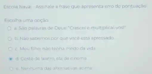 Escola Naval - Assinale a frase que apresenta erro de pontuação:
Escolha uma opção:
a. São palavras de Deus: "Crescei e multiplical -VOS!"
b. Nǎo sabemos por que vocé está apressado.
c. Meu filho, nào tenha medo da vida
D d. Costo de teatro ela de cinema.
e. Nenhuma das alternativas acima