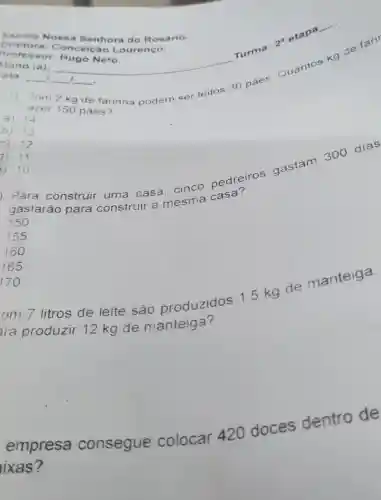 Escola Nossa Senhora do Rosário.
Diretora: C onceica Lourenço.
Muno (a):
__
ata: __ __ __ .
disappointed
kg de farinha podem ser feltos 30 p aes
2. etail
azer 150 pães?
a) 14
b) 13
b) 13
c) 12
1) 11
Para construir uma casa,
cinco pedreiros gastam 300 dias
gastarão para construir a
mesma c asa?
2) 10
150
155
160
165
170
om 7 litros de leite sac produzidos 1.5 kg de manteiga.
ra produzir 12 kg de manteiga?
empresa .consegue colocar 420 doces dentro de
ixas?