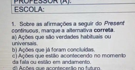 ESCOLA:
1. Sobre as afirmações a seguir do Present
continuous, marque a alternativa correta.
a) Ações que são verdades habituais ou
universais.
b) Acões que já foram concluidas.
c) Ações que estão acontecendo no momento
da fala ou estão em andamento.
d) Acões que acontecerão no futuro.