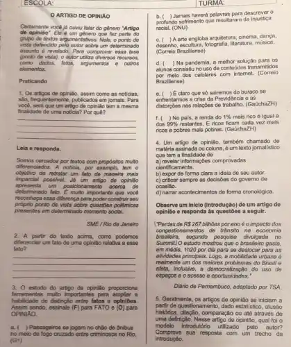 ESCOLA:
assunto é revelado. Para comprovar essa tese
(ponto de vista), o autor utiliza diversos recursos.
como dados, fatos argumentos e outros
elementos.
Praticando
1. Os artigos de opinião, assim como as notícias
são, frequentemente , publicados em jomais. Para
você, será que um artigo de opinião tem a mesma
finalidade de uma noticia?Por quê?
__
Leia e responda.
Somos cercados por textos com propósitos muito
differenciados. A noticia, por tem o
objetivo de retratar um fato da maneira mais
apresenta um posicionamento acerca de
imparcial possivel. Já um artigo de opinião
determinado fato. É muito importante que vocé
reconheça essa diferença para poder construir seu
próprio ponto de vista sobre questōes polêmicas
presentes em determinado momento social.
SME/Rio de Janeiro
2. A partir do texto acima como podemos
diferenciar um fato de uma opinião relativa a esse
fato?
__
3. 0 estudo do artigo de opinião proporciona
ferramentas muito importantes para ampliar a
habilidade de distinção entre fatos e opiniōes.
Assim sendo, assinale (F)para FATO e (O) para
OPINIÁO.
a.Passageiros se jogam no chão de ônibus
no meio de fogo cruzado entre criminosos no Rio.
(G1)
ARTIGO DE OPINIÁO
TURMA:
b. (Jamais haverá palavras para descrever o
profundo sofrimento que resultaram da injustiça
racial.(ONU)
C. (
) A arte engloba arquitetura cinema dança,
desenho, escultura literatura, música.
(Correio Braziliense)
d. 
alunos consistiu no uso de conteúdos transmitidos
() Na pandemia, a melhor solução para os
por meio dos celulares com internet.(Correio
Braziliense)
e. ) acute (E) claro que só sairemos do buraco se
enfrentarmos a crise da Previdência e as
distorções nas relações de trabalho. (GaúchaZH)
f. ( ) No pals, a renda do 1%  mais rico é igual a
dos 99%  restantes. E ricos ficam 'cada vez mais
ricos e pobres mais pobres. (GaúchaZH)
4. Um artigo de opinião também chamado de
matéria assinada ou coluna é um texto jomalístico
que tem a finalidade de
a) revelar informações comprovadas
cientificamente.
b) expor de forma clara a ideia de seu autor.
c) criticar sempre as decisões do governo de
ocasião.
d) narrar acontecimentos de forma cronológica.
Observe um Iníclo (introdução) de um artigo de
opinião e responda às questões a seguir.
("Perdas de R 267 bilhões porano é o impacto dos
congestio namentos de trânsito na economia
brasileira, segundo pesquisa divulgada no
Summit) O estudo mostrou que o brasileiro gasta,
em média, 1h20 por dia para se deslocar para as
atividades principais. Logo, a mobilidade urbana é
realmente um dos maiores do Brasil e
afeta, inclusive, a do uso de
espaços e o acesso
Diário de Pemambuco , adaptado por TSA.
5. Geralmente, os artigos de opinião se iniciam a
partir de questionamento , dado estatístico, alusão
histórica comparação ou até através de
uma definição. Nesse artigo de opinião, qual foi o
modelo introdutório utilizado pelo autor?