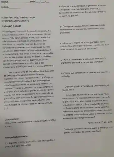 ESCOLA	DATA:
TURMA:
TEXTO: PINTANDO O MURO-COM
INTERPRETAGAO/GABARITO
PINTANDO O MURO
Michelângelo, Picasso, Di Cavalcanti, Zé Carratu, Rul
Amaral e Osélas Duarte O que esses nomes têm em
comum? Sǎo todos artistas. No entanto, a arte dos
três ultimos se manifesta de uma quadros. Eles
trabalham om o grafite fazendo de muros de
concreto seus cavaletes e denunciando as mazelas
sociais, e os preconceitos sofridos pelos excluidos. A
arte do grafite é hoje uma das mais fortes expressões
culturais das grandes cidades. No Brasil, a cidade de
São Paulo concentra um verdadeiro berçário do
grande público diante do grafite, que o liga
diretamente à pichação -este sim, um ato criminoso
Com o surgimento do Hip-Hop no final da década
de 1960, o grafite apareceu como forma de
expressão das classes marginalizadas. O grafite já foi
classificado como pichação, já que as duas coisas
tinham essencialmente a mesma idela: enfeitar (ou
"enfeitar") muros se utilizando de tintas de spray. A
diferença entre pichação e grafite está tanto nos fins
quanto nos meios: 05 pichadores fazem agressão ao
patrimônio, sem a autorização dos proprietários das
áreas utilizadas e não há em seus trabalhos uma
manifestação de técnicas reconheciveis de pintura.
[...]
Disponivel em:
http://www revelacaoonline.uniube br/2005/316/Art
e.html.
Interpretação do texto:
1-Segundo o texto qual a diferença entre grafite e
pichação? Você concorda?
2-Quando o texto compara os grafiteiros a artistas
consagrados como Michelângelo, Picasso e Di
Cavalcanti, ele valorizou ou desvalorizou o trabalho
de quem faz grafite?
3-Que tipo de mazelas sociais e preconceitos são
normalmente, na sua opinião, denunciados pelos
grafiteiros?
4-Observe a imagem de muros grafitados neste
módulo. Que diferenças você observa entre eles e urn
muro pichado? De qual você gosta mais?
5-Na sua comunidade a pichação é comum?Eo
grafite? Por que vocé acha que isso acontece?
6-Veja o que pensam outras pessoas sobre grafite e
pichação.
Opichador carioca Tool disse e uma entrevista a
revista isto é:
A intenção do pichadoré que sua marca fique
eternamente. Por isso colocamos o ano da pichação.
Oque faço é arte, não é sujeira Só amador picha
muro branco, porque o dono já vai pintar de novo. 0
profissional picha ern muro velho, pedra pastilhas,
mármore e lugares de dificil acesso, como marquises
de prédios. De que adianta pichar o muro dos fundos
de alguma casa? Ninguém vaiver!
Revista isto é, 1 abr. 1998
Conforme a entrevista acima, qual é a diferença entre
grafite e pichação, de acordo com Tool?