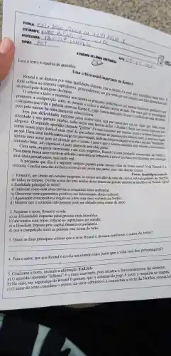 ESCOLA:
ESTUDANTE:
TURMA:
PROFESSORA:
DATA
__
Leia o texto e resolva as questōes:
ATIVIDADE DE LINOUA PORTUQUESA
Uma critica social importante em Round 6
Round 6 se destaca por suas qualidades
forte crítica ao sistema capitalista c, principalmente,aos governos que nos vendem uma ralsa democracia são
os principais destaques
momento nos mostra os principais problemas de um sistema financeiro predatório que
a competição entre as pessoas c. coloca o dinheiro acima de tudo. Por mais que os
coloquem sua Vida a própria sorte em Round 6.0 jogo é muito mais justo do que o cotidiano de cada um deles, menos há uma chance de sobrevivência.
liberdade e nos garante miséria, todos temos uma história dificil e Round 6 deixa isso muito claro em sua
por dificuldade s impostas lostos nossos erros, seja por nascermos em um lugar que ceifa nossa
O'segundo episódio chamado "Inferno''é o mais marcante por mostrar como o sistema funciona e
nosso Jogo diário é mais cruel do que colocar centenas de pessoas para lutarem entre si pelo seu lugar
ao sol. Uma cena emblemática surge em uma votação, onde um dos personagens se exalta e um dos "dummies"
uma arma para ele dizendo que o sistema é justo e que o homem exaltado está ferindo a democracia
tentando lutar um espetáculo à parte dentro de uma ideia genial.
Com uma proposta interessante e um texto magnifico,Round 6 é uma produção sensacional da Netflix:
Para quem busca uma excelente reflexão e uma obra perturbadora, a série é um baita investimento, pois entrega
uma ideia perturbadora mas muito real.
A pergunta que fica é a seguinte:estamos jogando pelas nossas vidas da forma certa?Veja Round 6 e
entenda Confira uma das melhores séries do ano assim que puder, pois vale demais a pena.
Fonte: feededigno combr
1. Round 6, um drama sul-coreano sangrento, se tornou sem dúvida uma das séries mais populares da Netflix
de todos os tempos. O texto acima faz uma análise desse drama de grande audiência também no Brasil. Qual
a finalidade principal do texto?
a) Informar como uma obra televisiva conquistou tanta audiência.
b) Descrever com argumentos positivos um determinado objeto cultural.
c) Apresentar característica s negativas sobre uma série violenta da Netflix.
d) Mostrar que o cotidiano das pessoas pode ser afetado pelas cenas da série.
2. Segundo o texto, Round 6 revela:
a) as dificuldades impostas pelas pessoas mais humildes.
b) um roteiro com fortes críticas ao capitalismo no mundo.
c) a liberdade imposta pelo capital financeiro predatório.
d) que a competição entre as pessoas está acima de tudo.
3. Quais as duas principais criticas que a série Round 6 destaca conforme o autor do texto?
__
__
Conforme o texto
- envionamente do sistema.
a) 0 episódio chamado "Inferno" é 0 mais marcante pois mostra o funcionamento do sistema.
b) Na série, um segurança do Round 6 garante que o sistema do jogo é justo e respeita as regras.
c) O autor do texto considera o roteiro da série admirável e conceitua a série da Netflix sensacio