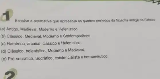 Escolha a alternativa que apresenta os quatros periodos da filosofia antiga na Grécia:
(a) Antigo, Medieval , Moderno e Helenistico.
(b) Clássico , Medieval, Moderno e Contemporâneo.
(c) Homérico , arcaico, clássico e Helenistico.
(d) Clássico , helenistico, Moderno e Medieval.
(e) Pré-socrático , Socrático , existencialista e hermenêutico.