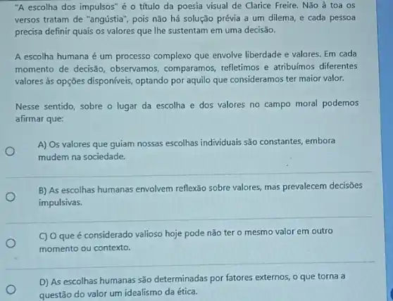 "A escolha dos impulsos é o título da poesia visual de Clarice Freire. Não à toa OS
versos tratam de "angústia , pois não há solução prévia a um dilema e cada pessoa
precisa definir quais os valores que Ihe sustentam em uma decisão.
A escolha humana é um processo complexo que envolve liberdade e valores Em cada
momento de decisão observamos, comparamos refletimos e atribulmos diferentes
valores às opções disponíveis,optando por aquilo que consideramos ter maior valor.
Nesse sentido, sobre o lugar da escolha e dos valores no campo moral podemos
afirmar que:
A) Os valores que guiam nossas escolhas individuais são constantes, embora
mudem na sociedade.
B) As escolhas humanas envolvem reflexão sobre valores.mas prevalecem decisões
impulsivas.
C) Oque é considerado valioso hoje pode não ter o mesmo valor em outro
momento ou contexto.
D) As escolhas humanas são determinadas por fatores externos, o que torna a
questão do valor um idealismo da ética.