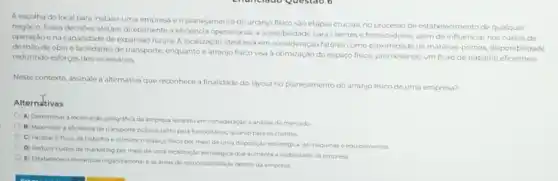 A escolha do local para instalar uma empresa e o planejamento do arranjo fisico sào etapas cruciais no processo de estabelecimento de qualquer
negocio Essas decisioes afetam diretamente a eficiencia operacional a acessibilidade para clientes e fornecedores, alem de influencial nos custos de
operação e na capacidade de expansao futura. A localização ideal leva em consideração fatores como proximidade de materias primar disponibilidade
de mào de obra e facilidades de transporte enquanto o arranjo fisico visa à otimização do espaço fisico, promovendo um fluxo de trabalho eficiente e
reduzindo esforços desnecessarios
Neste contexto, assinale a alternativa que reconhece a finalidade do layout no planejamento do arranjo fisico de uma empresa?
Alternztivas
A) Determinar a localizaçic geografica da empresa levando em consideração a analise de mercado
B) Maximizara eficiência de transporte publico tanto para funcionarios quanto para os clientes
C) Facilitar ofluxo de trabalho e otimizar o espaco fisico por meio de uma disposição estrategica de maquinase equipamentos
D) Reduzir custos de marketing por meio de uma localização estratégica que aumente a visbilidade da empresa
E) Estabelecer a hierarquia organizacionale as areas de responsabilidade dentro da empress