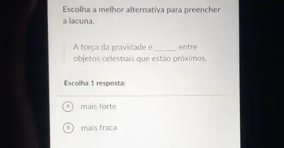 Escolha a melhor alternativa para preencher
a lacuna.
A força da gravidade é __ entre
objetos celestiais que estão próximos.
Escolha 1 resposta:
A mais forte
B mais fraca