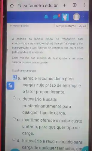 A escolha do melhor modal de transporte está
condicionada às características fisicas da carga a ser
transportada e aos fatores de desempenho oferecidos
pelos modais disponíveis.
Com relação aos modais de transporte e as suas
características, o transporte:
Escolha uma opção:
a. aéreo é recomendado para
cargas cujo prazo de entrega é
fator preponderante.
b . dutoviário é usado
predominanten nente para
qualquer tipo de carga.
c. marítimo oferece o maior custo
unitário , para qualquer tipo de
carga.
d . ferroviário recomendado para
carga de qualquer tamanho , em