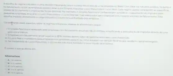 A escolha do regime tributario é uma decisao importante para o sucesso financeiro de uma empresa no Brasil. Com base na natureza junidica, no portee
no faturamento anual, as podem optar entre Simples Nacional, Lucro Presumido e Lucro Real Cada regime possui caracteristicas especificas
limites de faturamentoe implicaçóes fiscais distintas. Por exemplo, o Simples Nacional e conhecido por simplificar o pagamento de impostos para
pequenas empresas, enquantoo Lucro PresumidoeoLucro Real sao mais adequados para empresas com maiores de faturamento Essa
escolha impacta diretamentea carga tributaria e a burocracia enfrentada pela empresa
Considerando esses aspectos, sobre os regimes tributarios, observe as afirmativas a seguir.
LOSimples Nacional e adequado para empresas com faturamento anual ate
RS4,8 millioes, simplificando arrecadaçic de impostos atrave's de uma guia unica mensal
II. Empresas com faturamento anual superior a R578
millides devemoptar obrigatoriamente pelo Lucro Presumido
III. OLucro Reale mandatorio para empresas com atividades especificas, como aquelas com isençao fiscal ouque recebem capital estrangeiro.
N. Na modalidade do Lucro Presumido, o calculo dos tributosé baseado no lucro liquido da empresa.
Ecorreto oquese afirma em
Alternativas
A) lellapenas