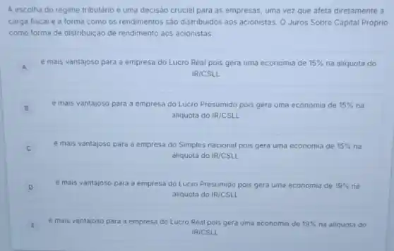 A escolha do regime tributário é uma decisão crucial para as empresas uma vez que afeta diretamente a
carga fiscal e a forma como os rendimentos são distribuidos aos acionistas. O Juros Sobre Capital Próprio
como forma de distribuição de rendimento aos acionistas:
A
e mais vantajoso para a empresa do Lucro Real pois gera uma economia de 15%  na aliquota do
A
IR/CSLL
B
é mais vantajoso para a empresa do Lucro Presumido pois gera uma economia de 15%  na
aliquota do IR/CSLL
é mais vantajoso para a empresa do Simples nacional pois gera uma economia de 15%  na C
aliquota do IR/CSLL
D e mais vantajoso para a empresa do Lucro Presumido pois gera uma economia de 19%  na D
aliquota do IR/CSLL
E
é mais vantajoso para a empresa do Lucro Real pois gera uma economia de 19%  na aliquota do E
IR/CSLL