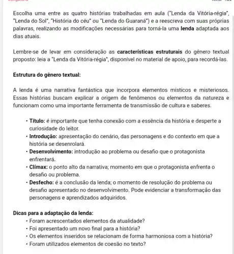 Escolha uma entre as quatro histórias trabalhadas em aula ("Lenda da Vitória-régia",
"Lenda do Sol", "História do céu" ou "Lenda do Guaraná") e a reescreva com suas próprias
palavras, realizando as modificações necessárias para torná-la uma lenda adaptada aos
dias atuais.
Lembre-se de levar em consideração as características estruturais do gênero textual
proposto: leia a "Lenda da Vitória-régia', disponível no material de apoio para recordá-las.
Estrutura do gênero textual:
A lenda é uma narrativa fantástica que incorpora elementos místicos e misteriosos.
Essas histórias buscam explicar a origem de fenômenos ou elementos da natureza e
funcionam como uma importante ferramenta de transmissão de cultura e saberes.
- Título: é importante que tenha conexão com a essência da história e desperte a
curiosidade do leitor.
Introdução:apresentação do cenário, das personagens e do contexto em que a
história se desenrolará
- Desenvolvim ento: introdução ao problema ou desafio que o protagonista
enfrentará.
Clímax: o ponto alto da narrativa momento em que o protagonista enfrenta o
desafio ou problema.
- Desfecho: é a conclusão da lenda,o momento de resolução do problema ou
desafio apresentado no desenvolvimento . Pode evidenciar a transformação das
personagens e aprendizados adquiridos.
Dicas para a adaptação da lenda:
- Foram acrescentados elementos da atualidade?
- Foi apresentado um novo final para a história?
Os elementos inseridos se relacionam de forma harmoniosa com a história?
- Foram utilizados elementos de coesão no texto?