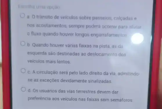 Escolha uma opçào
a. Otransito de veiculos sobre passeios calcadas e
nos acostamentos, sempre poderá ocorrer para aliviar
fluxo quando houver longos engarrafamentos
b. Quando houver várias faixas na pista, as da
esquerda são destinadas ao deslocamento dos
veiculos mais lentos.
c. A circulação será pelo lado direito da via, admitindo
se as exceções devidamente sinalizadas.
d. Os usuários das vias terrestres devem dar
preferência aos veículos nas faixas sem semáforos.