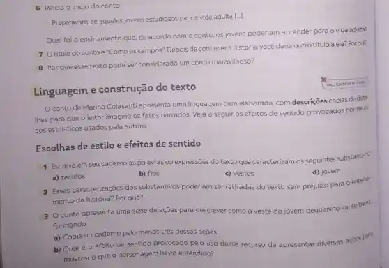 Escolhas de estilo e efeitos de sentido
6 Releia o início do conto:
Preparavam-se aqueles jovens estudiosos para a vida adulta [...].
Qual foi o ensinamento que, de acordo com o conto os jovens poderiam aprender para a vida adulta?
7 Otítulo do conto é "Como os campos'. Depois de conhecer a história, você daria outrotítulo a ela?Por quê?
8 Por que esse texto pode ser considerado um conto maravilhoso?
Linguagem e construção do texto
conto de Marina Colasanti apresenta uma linguagem bem elaborada, com descrições cheias de deta-
Ihes para que o leitor imagine os fatos narrados. Veja a seguir os efeitos de sentido provocados por recur-
sos estilísticos usados pela autora.
NAO ESCREVA NOLIVAO
1 Escreva em seu caderno as palavras ou expressões do texto que caracterizam os seguintes substantivos.
d) jovem
a) tecidos
b) fios
c) vestes
2 Essas caracterizações dos substantivos poderiam ser retiradas do texto sem prejuízo para 0 entendi-
mento da história?Por quê?
3 Oconto apresenta uma série de ações para descrever como a veste do jovem pequenino vai se trans
formando.
a) Copie no caderno pelo menos três dessas ações.
b) Qual é 0 efeito de sentido provocado pelo uso desse recurso de apresentar diversas açōes para
mostraro que o personagem havia entendido?