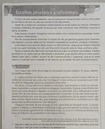 Escolhas pessoals e profissionais
0 futuro não deve parecer ameaçador, mas sim estimulante. Pensar em quem você é e como poderá
ser seu futuro não deve ser mais uma pressão na sua vida presente.
Apesar de os telejornais anunciarem cotidianamente um mundo repleto de violência intolerância
e ameaças ambientais, há exemplos de pessoas que estão construindo vidas diferentes, prazerosas e
plenas de sentido.
Essas pessoas, em geral,conseguiram transitar melhor entre a adolescência e a juventude, tornan-
do-se adultos independentes.
Elas não necessariamente construfram um projeto de vida que garantisse grande retorno financeiro,
mas souberam encontrar saídas que thes trouxeram independência econômica , satisfação e felicidade.
A felicidade é outro profundo desejo humano de dificil definição. Apesar de ser bastante idealizada
e, por isso, gerar frustrações , tem sido uma força motriz de grande parte de nossas escolhas e açōes.
Pensar no amanhã não pode ocupar sua mente de forma a gerar ou aumentar sua ansiedade.0 excesso
de estímulo e de opções pode ser aterrorizante e paralisador. 0 que escolher diante de tantas possibi-
lidades? Como fazer a "melhor" escolha? Se não é possivel eliminar a insegurança, pode-se ao menos
reduzi-la. E tudo bem sentir apreensão ou até medo de vez em quando: faz parte do amadurecimento.
Ampliando
Leia a seguir este trecho de um artigo do psicanalista Contardo Calligaris. Em grupo, debatam
as questões propostas.
[...) alguns adultos me diziam que eu precisava aproveitar bastante minha infância ou
adolescência para ser feliz , pois, uma vez chegado à idade adulta, eu constataria que a vida
era feita de obrigações , renúncias, decepções e duro labor.
Por sorte, 1) meus pais nunca disseram nada disso; eles deixaram a tarefa de articular
essas insanidades a amigos , parentes ou pedagogos desavisados; 2) graças a esse silêncio dos
meus pais, pude decretar o seguinte: os adultos que afirmavam que a infância era o único
tempo feliz da vida deviam ser fundamentalmente , hipócritas; 3) com isso , evitei uma de-
pressão profunda pois, uma vez que a infância e a adolescência, que eu estava vivendo, não
eram paraíso algum (nunca são), qual esperança me sobraria se eu acreditasse que a vida
adulta seria fundamentalmente uma decepção?
Cheguei à conclusão de que , ao longo da vida ,nossa ideia da felicidade muda: 1) quando
a gente é criança ou adolescente, a felicidade é algo que será possive) no futuro, na idade
adulta; 2) quando a gente é adulto, a felicidade é algo que já se foi: a lembrança idealizada (e
falsa) da infância e da adolescência como épocas felizes.
()
CALLIGARIS, Contardo. Felicidade e alegria. Folha de S .Paulo, São Paulo, 18 nov. 2010. Disponivel em : https://
www.folha.uol.com.br/sp/flustrad htm. Acesso em: 6 jan. 2020.
1 Segundo o relato do autor, por que para ele foi importante acreditar que a vida adulta seria mais
feliz que a vida que levava na infância e na adolescência?