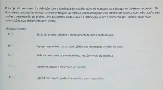 escopo de um projeto é a definição dara e detalhada do trabalho que será realizado para alcançar os objetivos do projeto. Ele
descreve os produtos ou serviços a serem entregues as metas a serem alcançadas e os critérios de sucesso que serão usados para
avaliar o desempenho do projeto. Uma boa prática nesta etapa é a elaboração de um documento que unifique todas essas
informações. Esse documento deve conter:
Múltipla Escolha:
A. O
Titulo do projeto, objetivos embasamento teórico e metodologia.
B.
Equipe responsivel, custos com salános dos empregados e mão-de-obra.
C.
Lista de metas, embasamento teórico, missão e visão da empresa.
D
Objetivos, prazos e dimensies do produto
E.
Apelido do projeto, partes interessadas, peso do produto