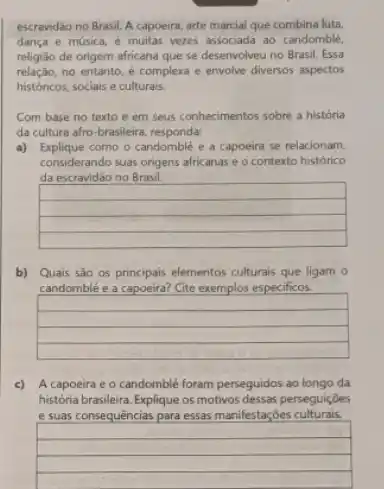 escravidǎo no Brasil. A capoeira, arte marcial que combina luta,
dança e musica, e muitas vezes associada ao candomble,
religião de origem africana que se desenvolveu no Brasil. Essa
relação, no entanto, é complexa e envolve diversos aspectos
históricos, sociais e culturais.
Com base no texto e em seus conhecimentos sobre a história
da cultura afro-brasileira responda:
a) Explique como o candomble e a capoeira se relacionam,
considerando suas origens africanas e o contexto histórico
da escravidão no Brasil.
square 
square 
square 
square 
b) Quais sào os principais elementos culturals que ligam o
candomblé e a capoeira? Cite exemplos especificos.
square 
square 
square 
square 
c) A capoeira e o candomblé foram perseguidos ao longo da
história brasileira. Explique os motivos dessas perseguições
e suas consequências para essas manifestaçōes culturais.
square