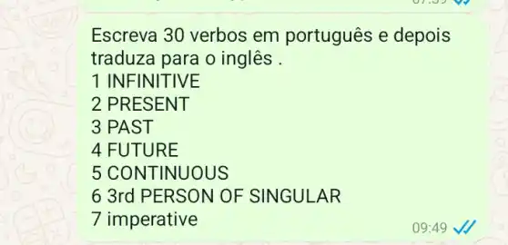 Escreva 30 verbos em português e depois
traduza para o inglês .
1 INFIN ITIVE
2 PRESEN T
3 PAST
4 FUTUR E
5 CONTIN UOUS
6 3rd PERSON OF SINGULA R
7 imperative