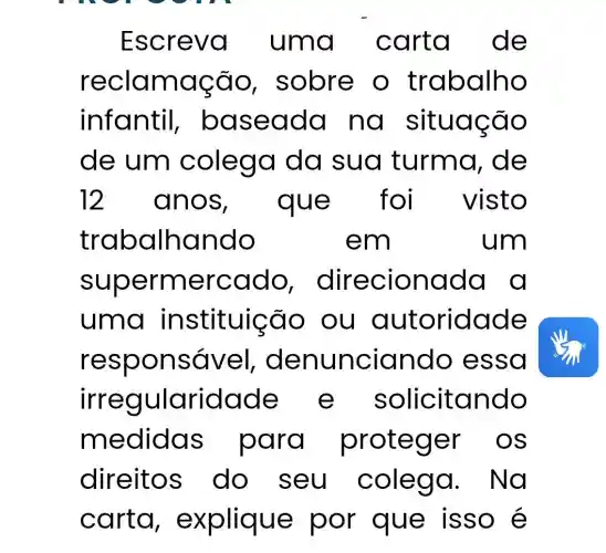 Escreva a cart de
reclam ação, s alho
infantil,baseada no situação
de um colega da sua turma,de
12 anos	e fo visto
traba Ihando	em	um
superme rcdd o, direcion ad a a
uma instituição ou aut oridade
respons ável, den unciando essa
irreg ularidade e s olicitando
m edidas para proteger o s
direitos do seu colega.Na
carta , explique por que is so é