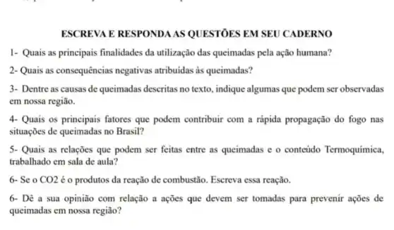 ESCREVA E RESPONDA AS QUESTÓES EM SEU CADERNO
1- Quais as principais finalidades da utilização das queimadas pela ação humana?
2- Quais as consequências negativas atribuidas as queimadas?
3- Dentre as causas de queimadas descritas no texto, indique algumas que podem ser observadas
em nossa região.
4- Quais os principais fatores que podem contribuir com a rápida propagação do fogo nas
situações de queimadas no Brasil?
5. Quais as relações que podem ser feitas entre as queimadas e o conteúdo Termoquímica,
trabalhado em sala de aula?
6- Se o CO2 é o produtos da reação de combustão Escreva essa reação.
6- Dê a sua opinião com relação a ações que devem ser tomadas para prevenir ações de
queimadas em nossa região?