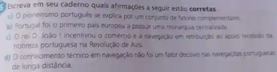 Escreva em seu caderno quais afirmações a seguir estão corretas.
a) 0 pioneirismo portugués se explica por um conjunto de fatores complementares
b) Portugal foi o primeiro país europeu a possuir uma monarquia centralizada.
c) 0 rei D João I incentivou o comércio e a navegação em retribuição ao apoio recebido da
nobreza portuguesa na Revolução de Avis.
d) O conhecimento técnico em navegação não foi um fator decisivo nas navegaçóes portuguesas
de longa distância.