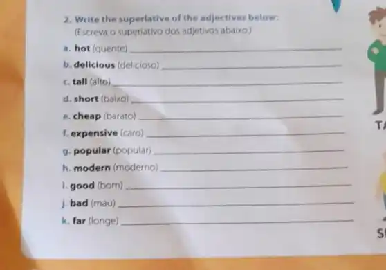 (Escreva o superlativo dos adjetivos abaixo:
a. hot (quente) __
b. delicious (delicioso) __
c. tall (alto) __
d. short (baixo) __
e. cheap (barato) __
f. expensive (caro) __
g. popular (popular) __
h. modern (moderno) __
i.good (born) __
j. bad (mau)
__
k. far (longe)
__