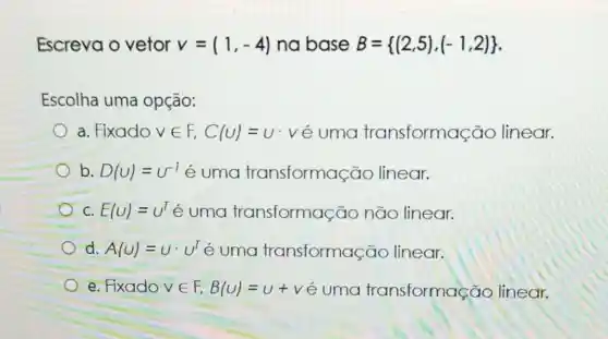 Escreva o vetor v=(1,-4) na base B= (2,5),(-1,2) 
Escolha uma opção:
a. Fixado vin F,C(U)=U . vé uma transforma cão linear.
b. D(U)=U^-1 é uma transformas cao linear.
C. E(U)=U^T e uma transformação não linear.
d. A(U)=Ucdot U^T e uma transformação linear.
e. Fixado vin F,B(U)=u+v e uma transformação linear.