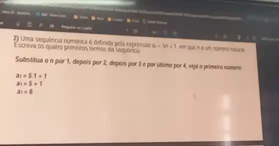 Escreva os quatro primeiros termos da sequencia
sequencia numerica e definida pela expressão
a_(n)=5n+1
em que neum numero natural
Substitua on por 1, depois por 2, depois por 3 e por último por 4, veja o primeiro numero: