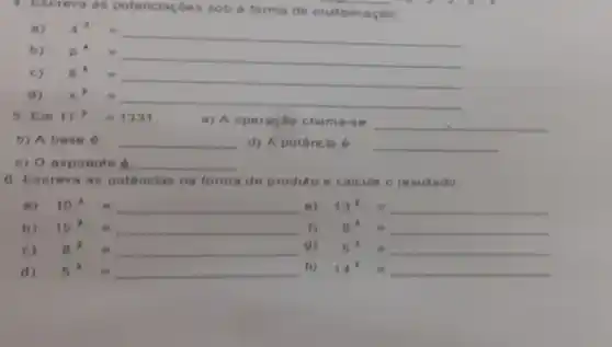 a. Escreva as potenciac Ges sob a forma de multiplicação:
a)
4^3=
b) D
p^4=
c) 8^4=
d) x^ast =
5. Em 11^3=1331	a) A operação chama-36 __
b) A base __ d) A potência 6 __
c) O expoente 6. __
C. Us creva as potencias na forma de produto e calcule o resultado
a) 10^4= e) 13^2=
b) 15^ast = 8^3=
C) ( ) - -
a) 5^4=
d) 5 5^x=
n) 14^2=