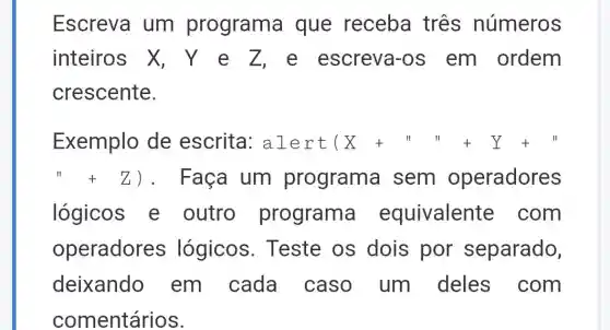 Escreva um programa que receba três números
inteiros X , Y e Z e escreva-os em ordem
crescente.
Exemplo de escrita : alert (X+u)+Y+u
" Z) . Faça um programa sem operadores
lógicos e outro programa equivalente : com
operadores s lógicos . Teste os dois por separado,
deixando em cada caso um deles com
comentários.