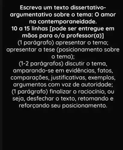 Escreva um texto dissertativo-
argumentat ivo sobre o tema: 0 amor
ng contempor aneidade
10 a 15 linhas Ipode ser entregue em
mãos para o/a professor(a)]
(1 parágrafo ) apresentar o tema;
apresentar a tese (posicionamento sobre
tema);
1-2 parágraf os) discutir o tema.
amparan do-se em evidencias fatos.
compara -oes, justificativ as, exemplos
argumen itos com voz de autoridade;
(1 parágrafo ) finalizar o raciocínio , OU
seja , desfechar o texto , retomando e
reforçando seu posicionamento.