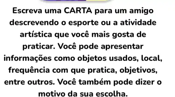 Escreva uma CARTA para um amigo
descrevendo o esporte ou a atividade
artística que você mais gosta de
praticar. Você pode apresentar
informações como objetos usados , local,
frequência com que pratica , objetivos,
entre outros . Você também pode dizer o
motivo da sua escolha.