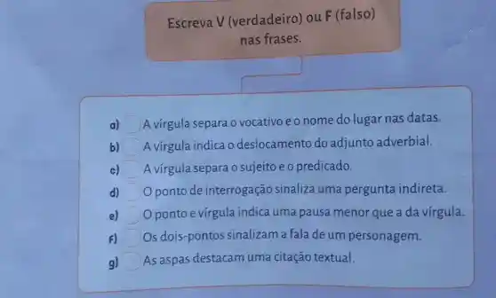 Escreva V (verdadeiro) ou F (falso)
nas frases.
a) A virgula separa o vocativo e o nome do lugar nas datas.
b) A vírgula indica o deslocamento do adjunto adverbial.
c) A vírgula separa o sujeito e o predicado.
d) Oponto de interrogação sinaliza uma pergunta indireta.
Oponto evírgula indica uma pausa menor que a da vírgula.
F) Os dois-pontos sinalizam a fala de um personagem.
g) As aspas destacam uma citação textual.