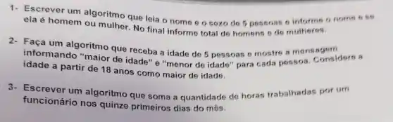 Escrever um algoritmo que leia o nome e o sexo de 5 pessoas 9 informe o nome
ela é homem ou mulher. No final informe total de homens e de mulheres.
Faça um algoritmo que receba a idade de 5 pessoas e mostre a mensagem
informando "maior de idade" "menor de idade 'para cada pessoa . Considere a
idade a partir de 18 anos como maior de idade.
3- Escrever um algoritmo que soma a quantidade de horas trabalhadas por um
funcionário nos quinze primeiros dias do mês.