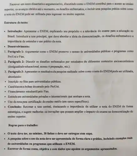 Escrever um texto dissertativo -argumentativo discutindo como o ENEM contribui para o acesso ao ensino
superior, os avanços obtidos até o momento, os desafios enfrentados, e incluir uma pesquisa prática sobre como
a nota do ENEM pode ser utilizada para ingressar no ensino superior.
Estrutura do texto:
Introdução:Apresentar o ENEM, explicando seu propósito e a relevância do exame para a educação no
Brasil. Introduzir a tese principal, que deve abordar a ideia de democratização os desafios enfrentadose a
importância de entender o uso prático da nota.
Desenvolvimento:
1. Parágrafo 1:Argumentar como o ENEM promove o acesso às universidades públicas e programas como
ProUni e Fies.
2. Parágrafo 2 : Discutir os desafios enfrentados por estudantes de diferentes contextos socioeconômicos
(desigualdade educacional, acesso à preparação, etc.).
3. Parágrafo 3:Apresentar os resultados da pesquisa realizada sobre como a nota do ENEM pode ser utilizada,
abordando:
Inscrição no Sisu para universidades públicas.
Candidatura a bolsas de estudo pelo ProUni.
Financiamento estudantil pelo Fies.
Entrada em universidades privadas e internacionais que aceitam a nota.
Uso da nota para certificação do ensino médio (em casos específicos).
Conclusão:Retomar a tese central, destacando a importância de utilizar a nota do ENEM de forma
estratégica, e sugerir melhorias ou inovações que possam ampliar o impacto do exame na democratização do
ensino superior.
Regras para o trabalho:
texto deve ter no mínimo, 30 linhas e deve ser entregue com capa.
A pesquisa sobre o uso da nota deve ser apresentada de forma clara e prática, incluindo exemplos reais
de universidades ou programas que utilizam o ENEM.
- Escrever de forma coesa, objetiva e com dados que apoiem os argumentos apresentados.