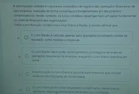 A escrituração contábiléo processo sistemático de registro das operaçōes financeiras de
uma empresa, realizado de forma cronológica e fundamentado em documentos
comprobatórios. Neste contexto, os livros contábeis desempenham um papel fundamental
no controle financeiro das organizaçōes.
Sobre a escrituração contábi nos Livros Diário e Razão, é correto afirmar que:
OLivro Razão é utilizado apenas para operações envolvendo contas de
A
resultado, como receitas e despesas
Livro Razão deve conter os lançamentos cronologicos de todas as
B.	operações financeiras da empresa enquanto o Livro Diário classifica por
conta
A escrituração no Livro Diário é opcional para empresas que utilizam
C.
sistemas informatizados de contabilidade
D
operações sejam posteriormente detalhadas no Livro Razão
Livro Diário pode conter lançamentos simplificados, desde que as